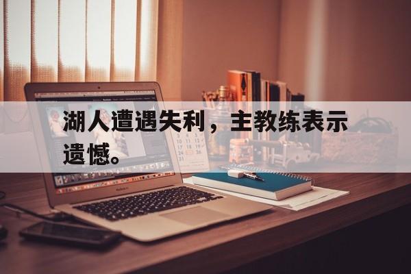 乐鱼体育官方网站-湖人遭遇失利，主教练表示遗憾。