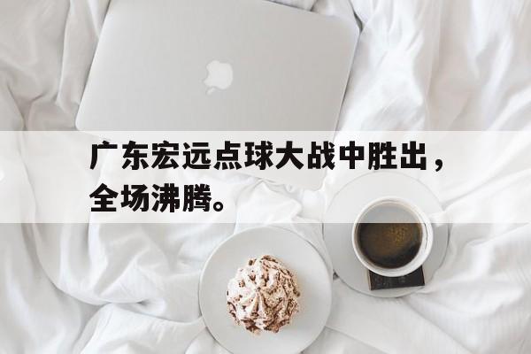 乐鱼体育官方网站-广东宏远点球大战中胜出，全场沸腾。