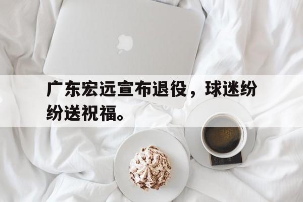 乐鱼体育官方网站-广东宏远宣布退役，球迷纷纷送祝福。