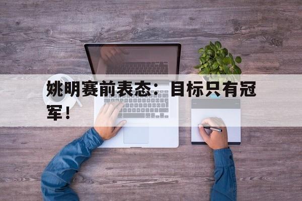 乐鱼体育官方网站-姚明赛前表态：目标只有冠军！
