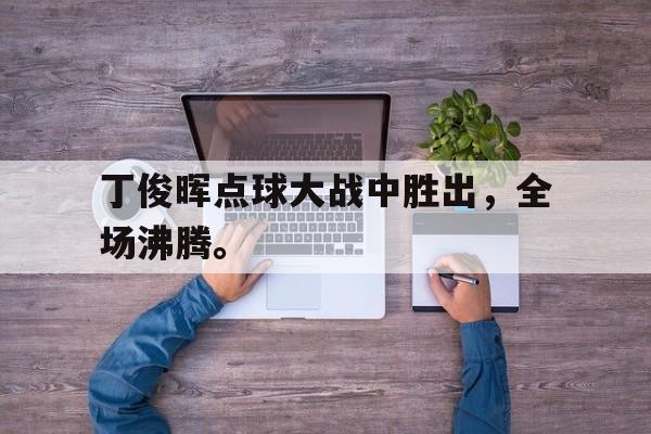 在线投注平台-丁俊晖点球大战中胜出，全场沸腾。