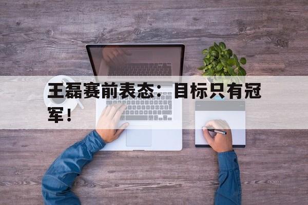 乐鱼体育官方网站-王磊赛前表态：目标只有冠军！