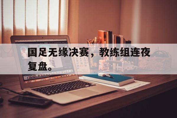 高赔率体育平台-国足无缘决赛，教练组连夜复盘。