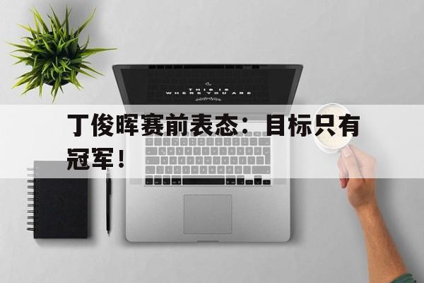 高赔率体育平台-丁俊晖赛前表态：目标只有冠军！