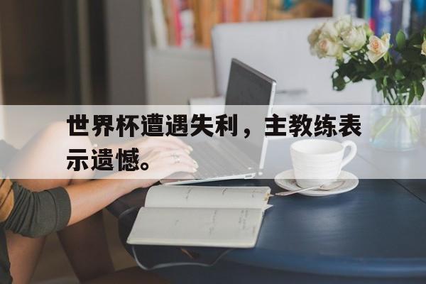 在线投注平台-世界杯遭遇失利，主教练表示遗憾。