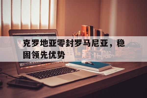 高赔率体育平台-克罗地亚零封罗马尼亚，稳固领先优势