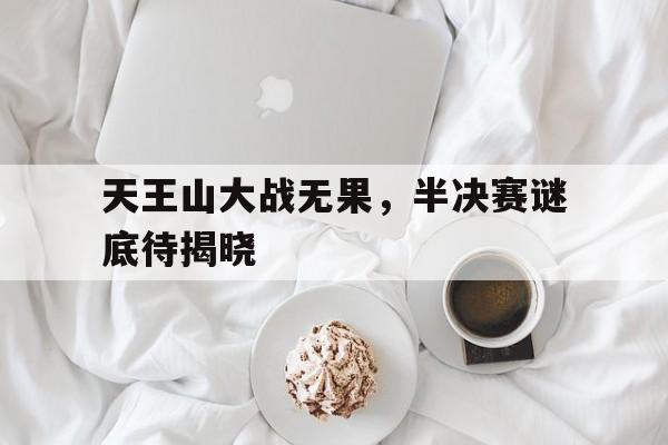 高赔率体育平台-天王山大战无果，半决赛谜底待揭晓