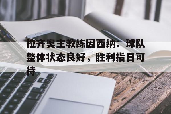 高赔率体育平台-拉齐奥主教练因西纳：球队整体状态良好，胜利指日可待