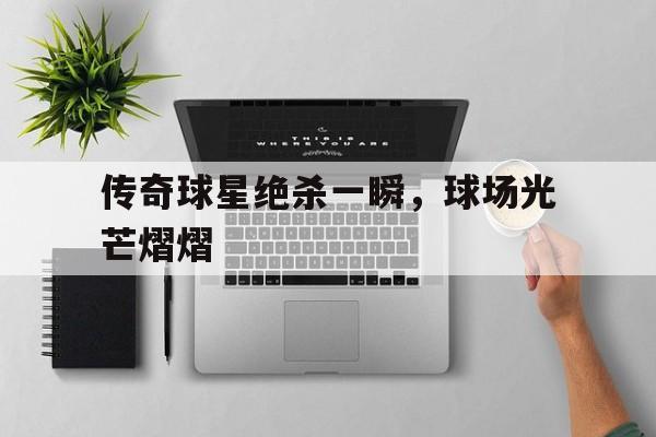 乐鱼体育官方网站-传奇球星绝杀一瞬，球场光芒熠熠