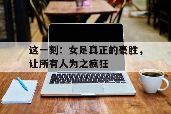 在线投注平台-这一刻：女足真正的豪胜，让所有人为之疯狂