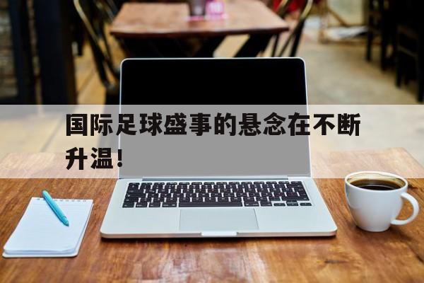 乐鱼体育官方网站-国际足球盛事的悬念在不断升温！